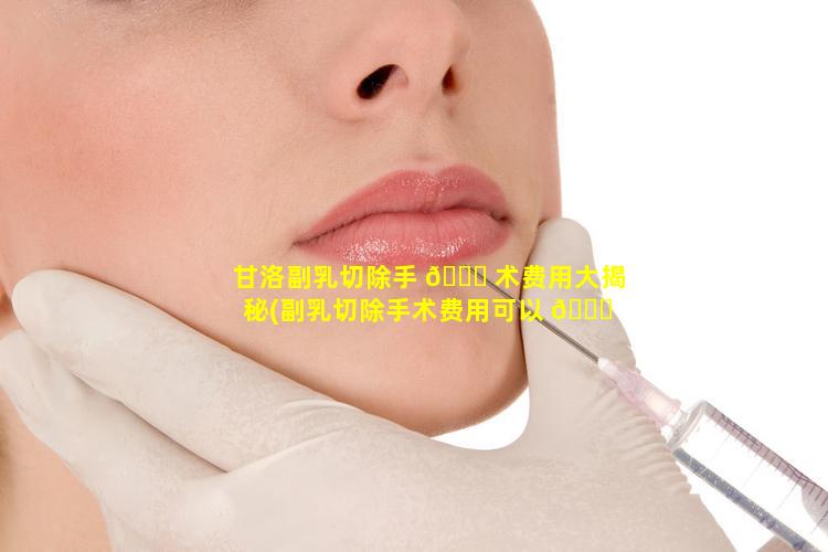 甘洛副乳切除手 🐋 术费用大揭秘(副乳切除手术费用可以 🐒 报销吗)